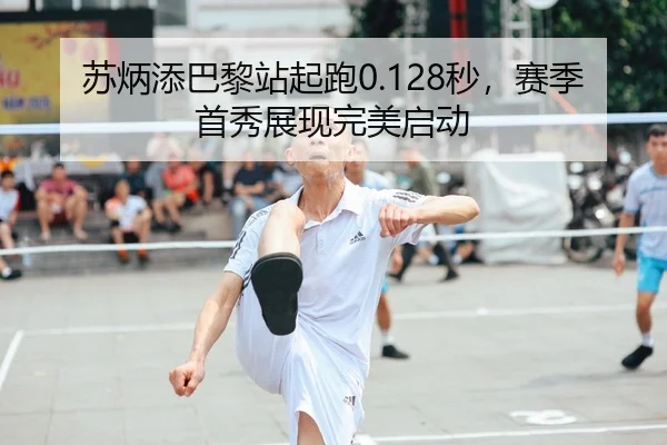 苏炳添巴黎站起跑0.128秒，赛季首秀展现完美启动