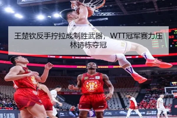 王楚钦反手拧拉成制胜武器，WTT冠军赛力压林诗栋夺冠