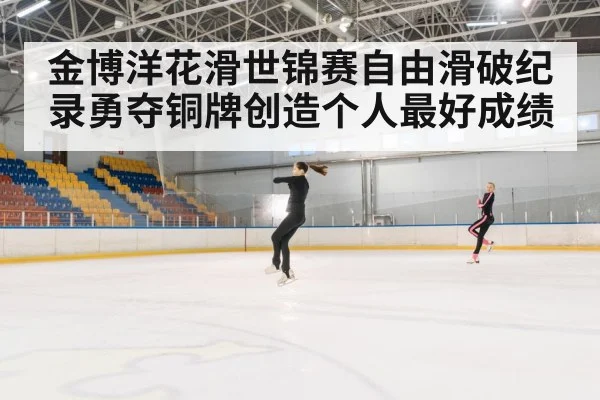 金博洋花滑世锦赛自由滑破纪录勇夺铜牌创造个人最好成绩