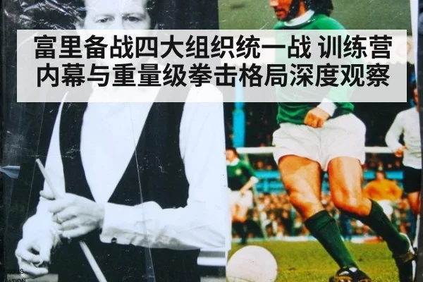 富里备战四大组织统一战 训练营内幕与重量级拳击格局深度观察